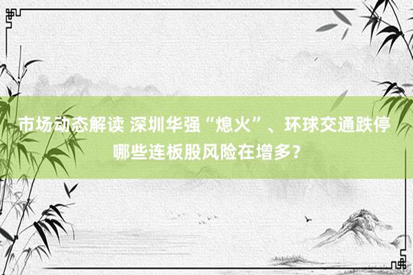 市场动态解读 深圳华强“熄火”、环球交通跌停 哪些连板股风险在增多？