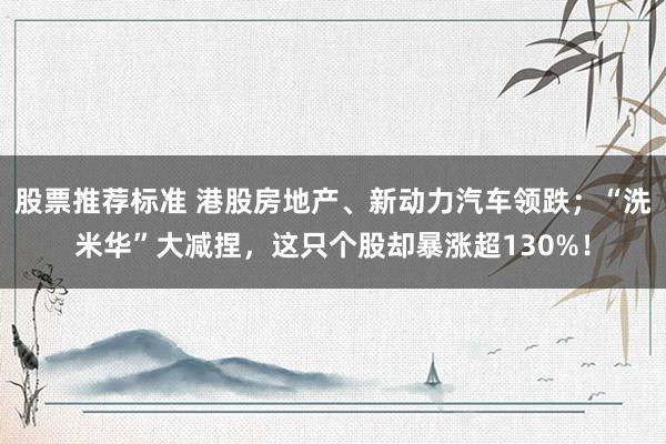 股票推荐标准 港股房地产、新动力汽车领跌；“洗米华”大减捏，这只个股却暴涨超130%！