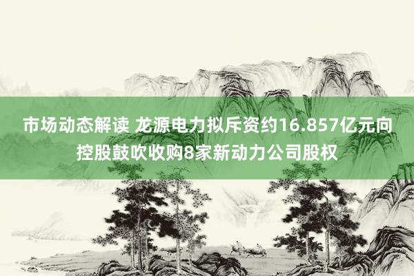 市场动态解读 龙源电力拟斥资约16.857亿元向控股鼓吹收购8家新动力公司股权