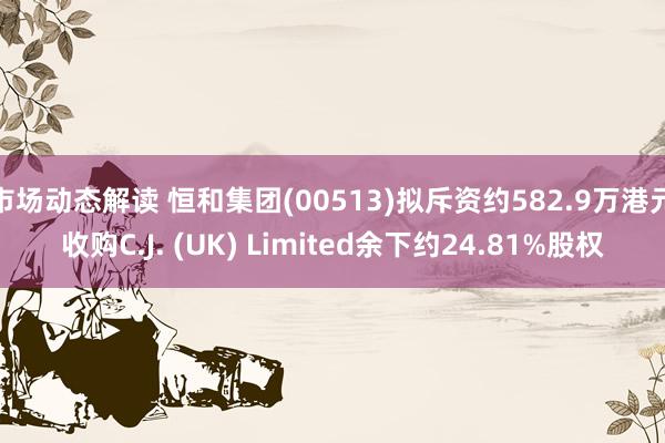 市场动态解读 恒和集团(00513)拟斥资约582.9万港元收购C.J. (UK) Limited余下约24.81%股权