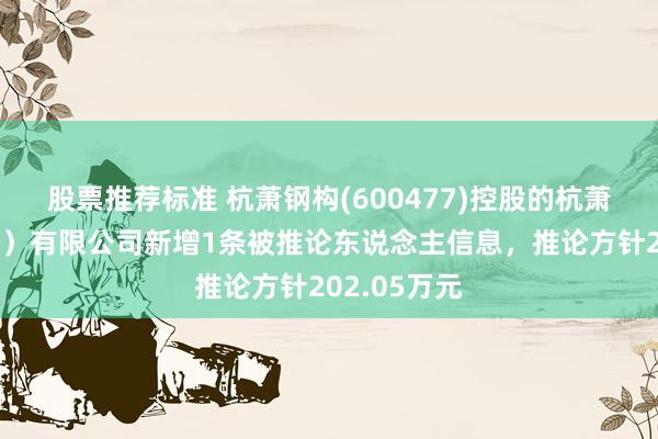 股票推荐标准 杭萧钢构(600477)控股的杭萧钢构（信阳）有限公司新增1条被推论东说念主信息，推论方针202.05万元