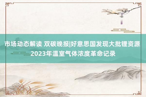 市场动态解读 双碳晚报|好意思国发现大批锂资源 2023年温室气体浓度革命记录