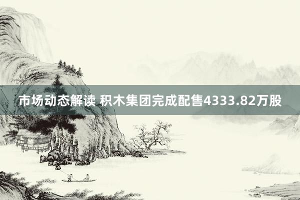 市场动态解读 积木集团完成配售4333.82万股