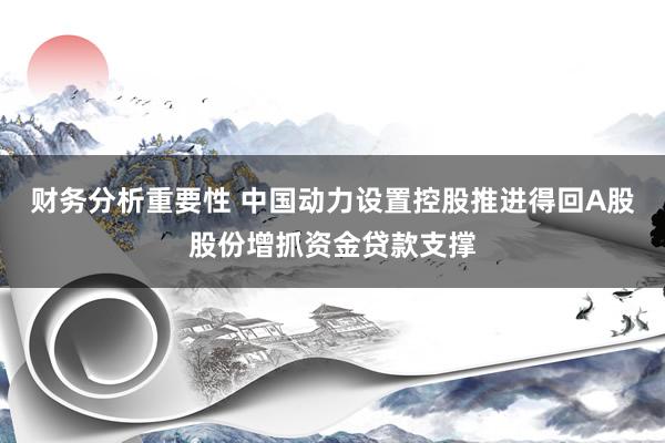 财务分析重要性 中国动力设置控股推进得回A股股份增抓资金贷款支撑