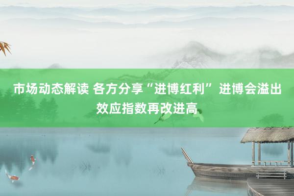 市场动态解读 各方分享“进博红利” 进博会溢出效应指数再改进高