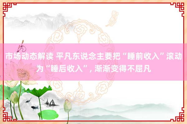 市场动态解读 平凡东说念主要把“睡前收入”滚动为“睡后收入”, 渐渐变得不屈凡