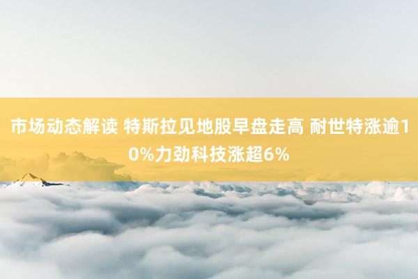 市场动态解读 特斯拉见地股早盘走高 耐世特涨逾10%力劲科技涨超6%