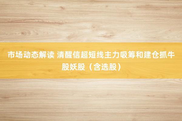 市场动态解读 清醒信超短线主力吸筹和建仓抓牛股妖股（含选股）