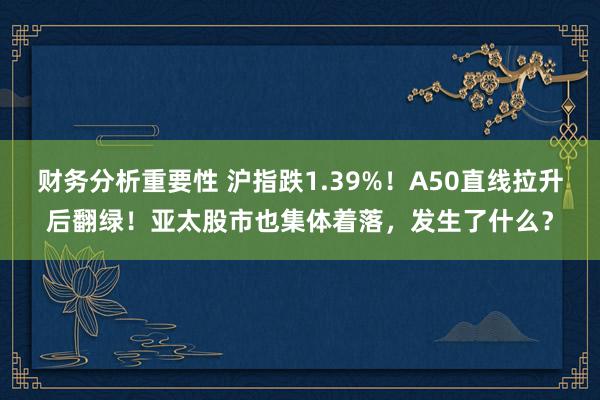 财务分析重要性 沪指跌1.39%！A50直线拉升后翻绿！亚太股市也集体着落，发生了什么？