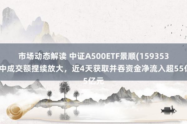 市场动态解读 中证A500ETF景顺(159353)盘中成交额捏续放大，近4天获取并吞资金净流入超55亿元