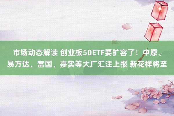 市场动态解读 创业板50ETF要扩容了！中原、易方达、富国、嘉实等大厂汇注上报 新花样将至