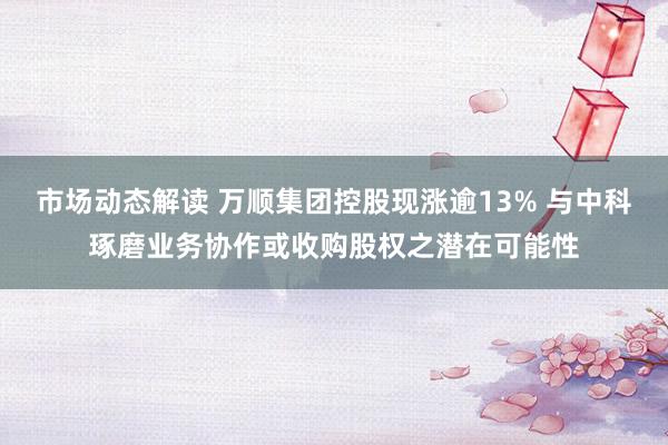 市场动态解读 万顺集团控股现涨逾13% 与中科琢磨业务协作或收购股权之潜在可能性