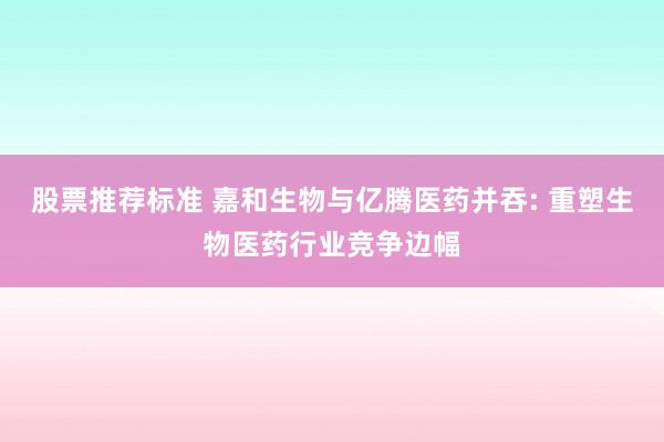 股票推荐标准 嘉和生物与亿腾医药并吞: 重塑生物医药行业竞争边幅