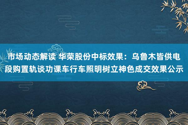 市场动态解读 华荣股份中标效果：乌鲁木皆供电段购置轨谈功课车行车照明树立神色成交效果公示