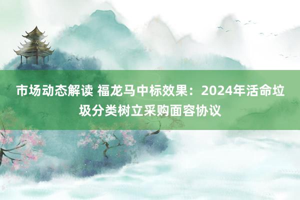 市场动态解读 福龙马中标效果：2024年活命垃圾分类树立采购面容协议