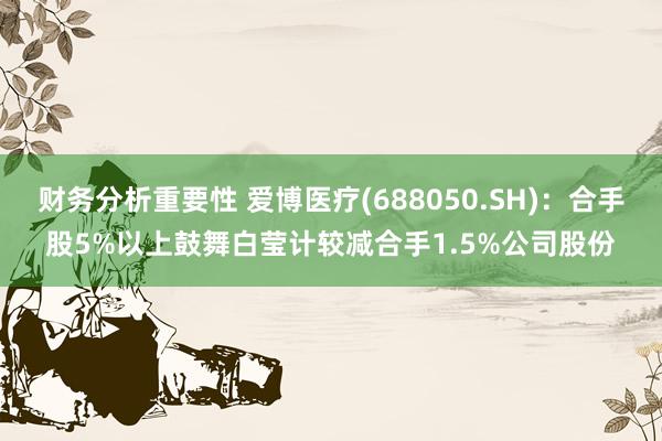 财务分析重要性 爱博医疗(688050.SH)：合手股5%以上鼓舞白莹计较减合手1.5%公司股份