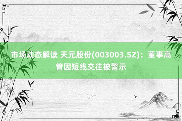 市场动态解读 天元股份(003003.SZ)：董事高管因短线交往被警示