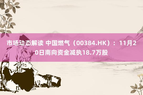 市场动态解读 中国燃气（00384.HK）：11月20日南向资金减执18.7万股