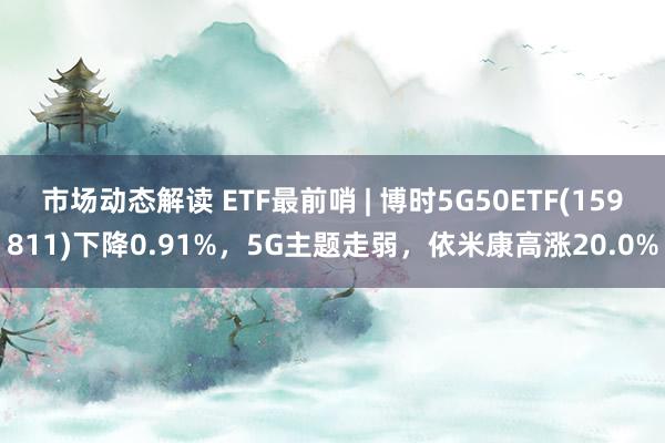 市场动态解读 ETF最前哨 | 博时5G50ETF(159811)下降0.91%，5G主题走弱，依米康高涨20.0%