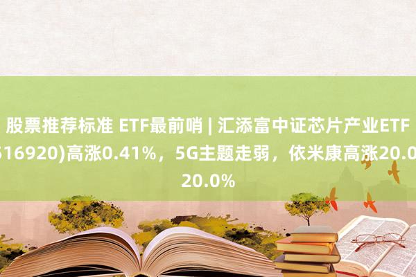 股票推荐标准 ETF最前哨 | 汇添富中证芯片产业ETF(516920)高涨0.41%，5G主题走弱，依米康高涨20.0%