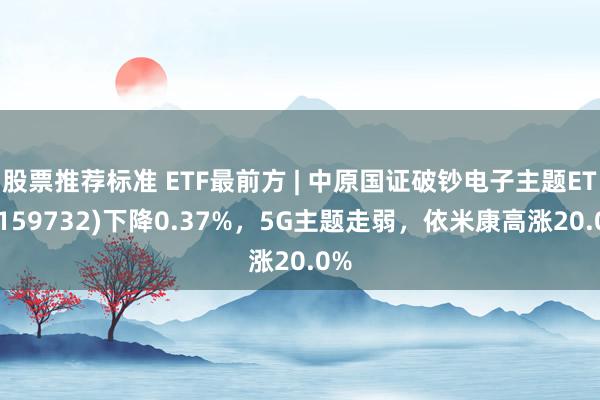 股票推荐标准 ETF最前方 | 中原国证破钞电子主题ETF(159732)下降0.37%，5G主题走弱，依米康高涨20.0%