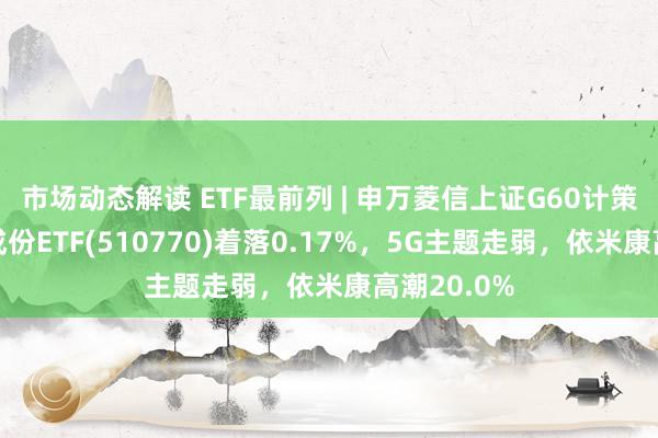 市场动态解读 ETF最前列 | 申万菱信上证G60计策新兴产业成份ETF(510770)着落0.17%，5G主题走弱，依米康高潮20.0%