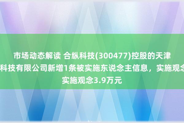 市场动态解读 合纵科技(300477)控股的天津新能电力科技有限公司新增1条被实施东说念主信息，实施观念3.9万元