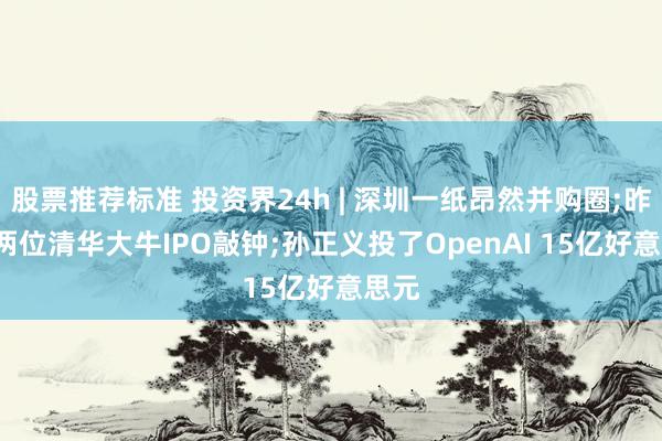 股票推荐标准 投资界24h | 深圳一纸昂然并购圈;昨晚, 两位清华大牛IPO敲钟;孙正义投了OpenAI 15亿好意思元