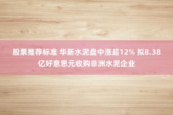 股票推荐标准 华新水泥盘中涨超12% 拟8.38亿好意思元收购非洲水泥企业