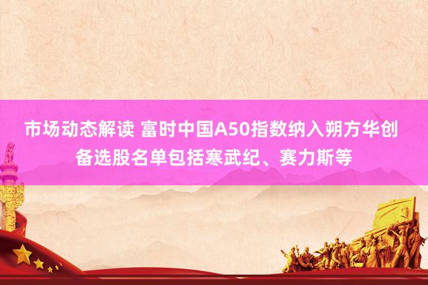 市场动态解读 富时中国A50指数纳入朔方华创 备选股名单包括寒武纪、赛力斯等