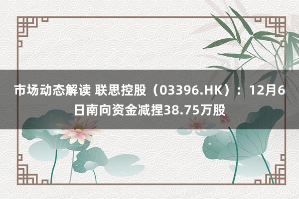 市场动态解读 联思控股（03396.HK）：12月6日南向资金减捏38.75万股