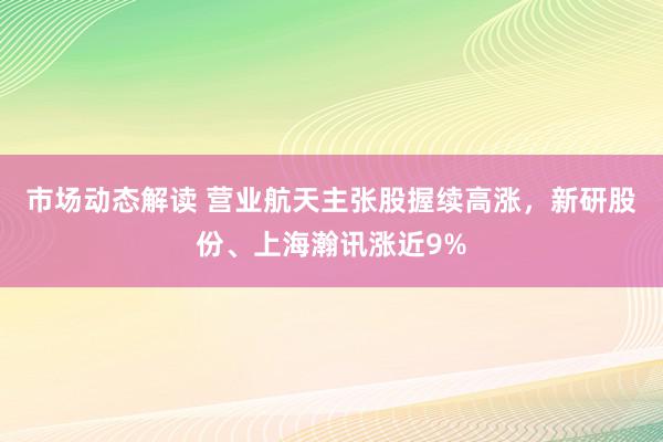 市场动态解读 营业航天主张股握续高涨，新研股份、上海瀚讯涨近9%