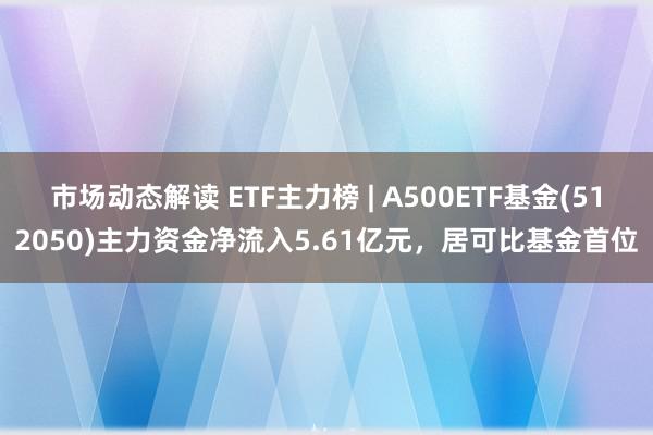 市场动态解读 ETF主力榜 | A500ETF基金(512050)主力资金净流入5.61亿元，居可比基金首位