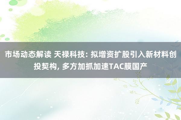 市场动态解读 天禄科技: 拟增资扩股引入新材料创投契构, 多方加抓加速TAC膜国产