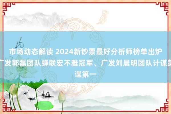 市场动态解读 2024新钞票最好分析师榜单出炉！广发郭磊团队蝉联宏不雅冠军、广发刘晨明团队计谋第一