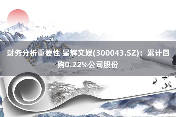 财务分析重要性 星辉文娱(300043.SZ)：累计回购0.22%公司股份