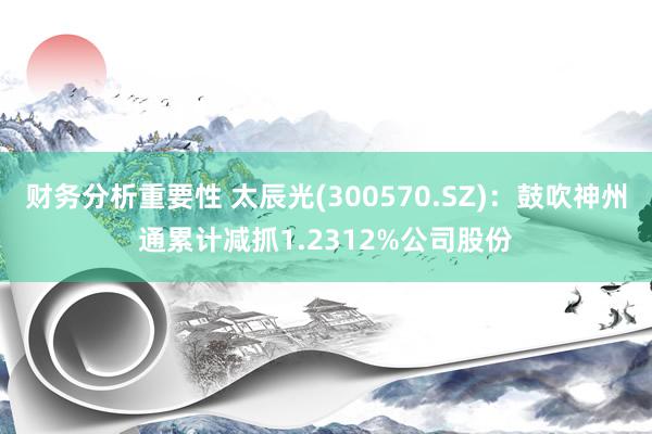 财务分析重要性 太辰光(300570.SZ)：鼓吹神州通累计减抓1.2312%公司股份