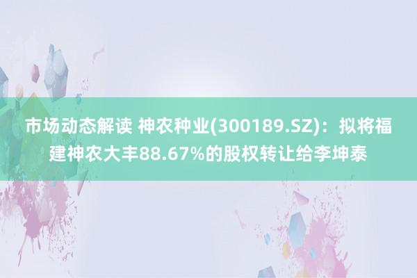 市场动态解读 神农种业(300189.SZ)：拟将福建神农大丰88.67%的股权转让给李坤泰