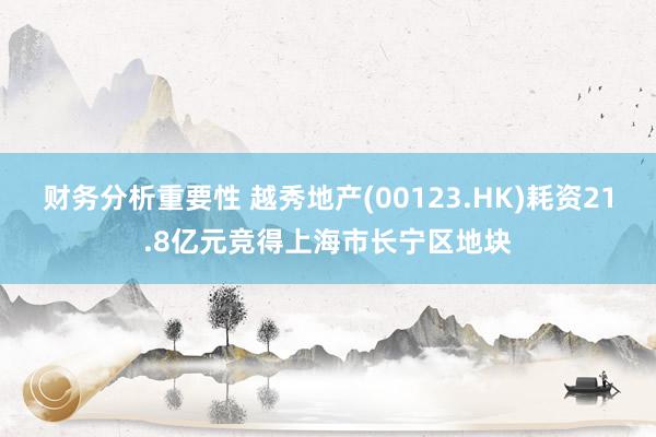 财务分析重要性 越秀地产(00123.HK)耗资21.8亿元竞得上海市长宁区地块