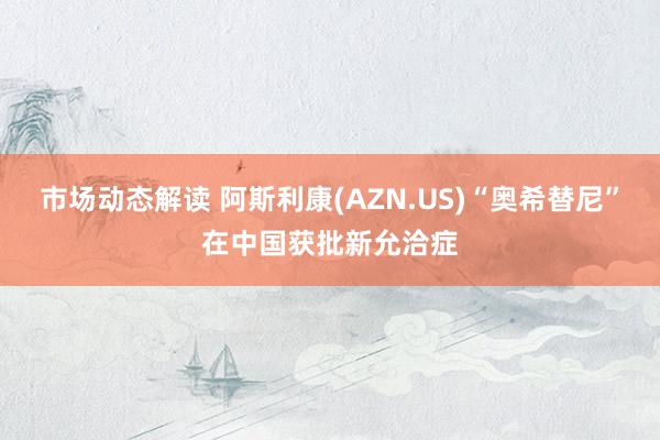 市场动态解读 阿斯利康(AZN.US)“奥希替尼”在中国获批新允洽症