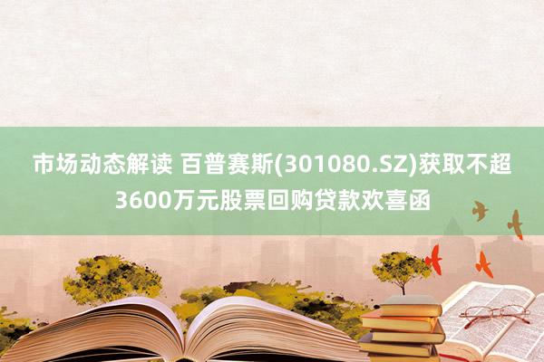 市场动态解读 百普赛斯(301080.SZ)获取不超3600万元股票回购贷款欢喜函