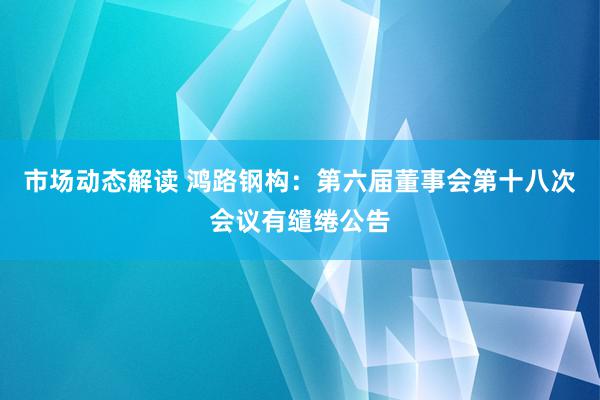 市场动态解读 鸿路钢构：第六届董事会第十八次会议有缱绻公告