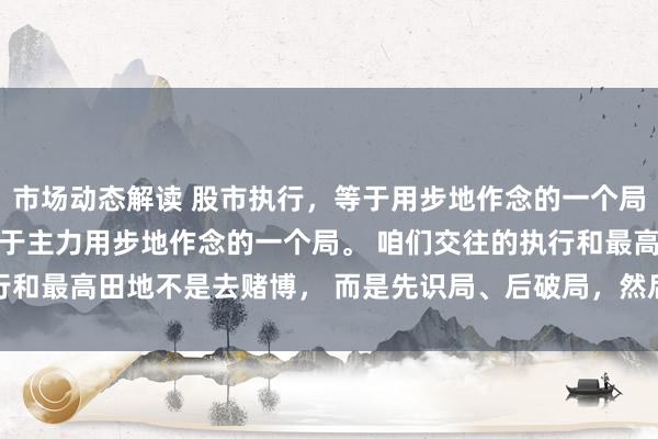 市场动态解读 股市执行，等于用步地作念的一个局！ 股票的执行，其实等于主力用步地作念的一个局。 咱们交往的执行和最高田地不是去赌博， 而是先识局、后破局，然后再入局！ 是以...