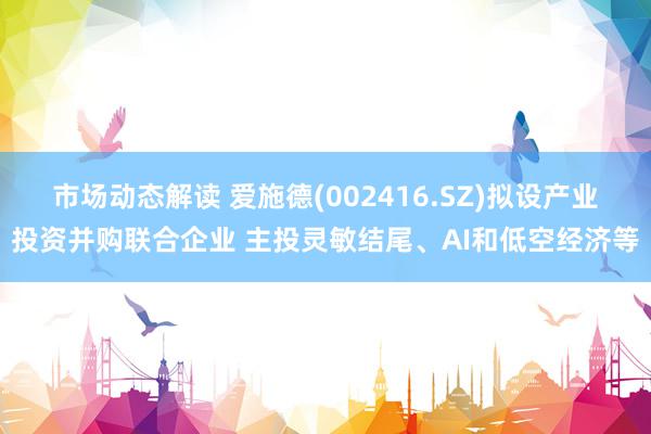 市场动态解读 爱施德(002416.SZ)拟设产业投资并购联合企业 主投灵敏结尾、AI和低空经济等