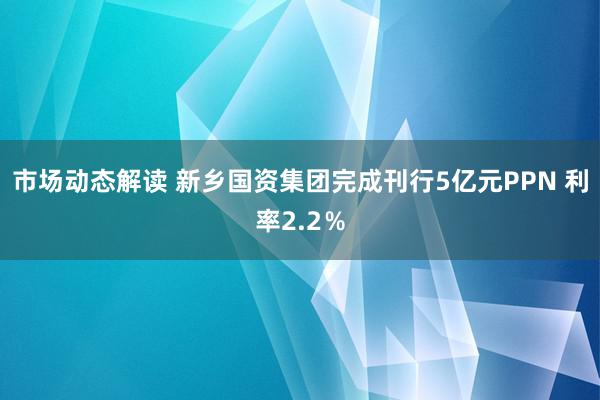 市场动态解读 新乡国资集团完成刊行5亿元PPN 利率2.2％