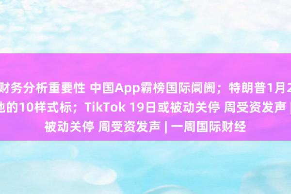 财务分析重要性 中国App霸榜国际阛阓；特朗普1月20日接事 盘货他的10样式标；TikTok 19日或被动关停 周受资发声 | 一周国际财经