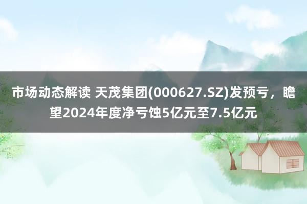 市场动态解读 天茂集团(000627.SZ)发预亏，瞻望2024年度净亏蚀5亿元至7.5亿元