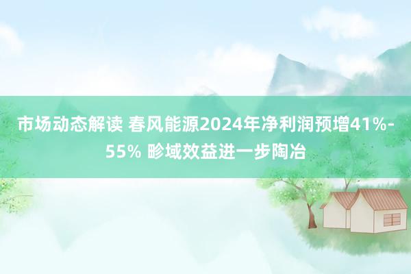 市场动态解读 春风能源2024年净利润预增41%-55% 畛域效益进一步陶冶