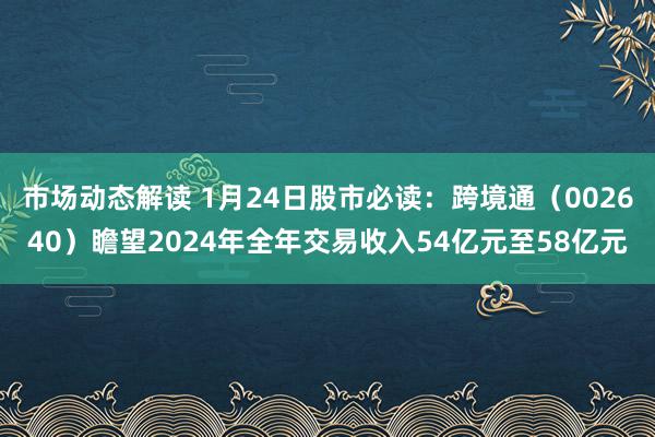 市场动态解读 1月24日股市必读：跨境通（002640）瞻望2024年全年交易收入54亿元至58亿元