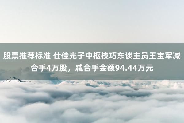 股票推荐标准 仕佳光子中枢技巧东谈主员王宝军减合手4万股，减合手金额94.44万元